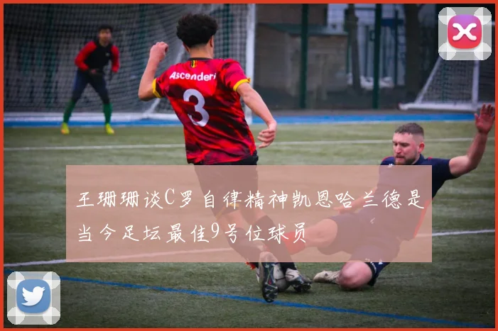 王珊珊谈C罗自律精神凯恩哈兰德是当今足坛最佳9号位球员