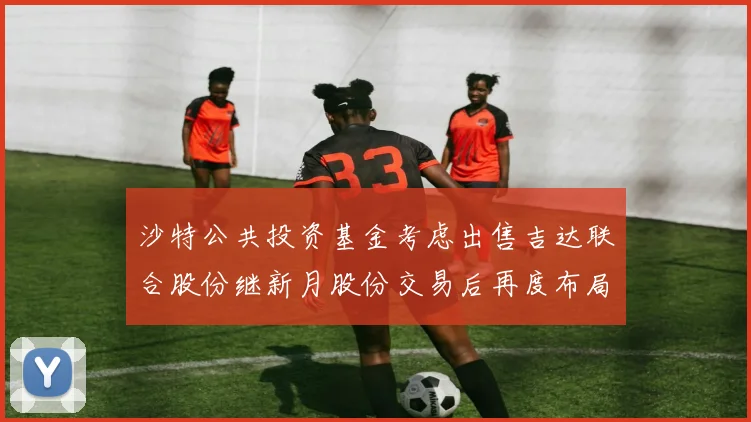 沙特公共投资基金考虑出售吉达联合股份继新月股份交易后再度布局调整