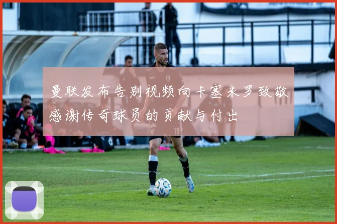 曼联发布告别视频向卡塞米罗致敬感谢传奇球员的贡献与付出