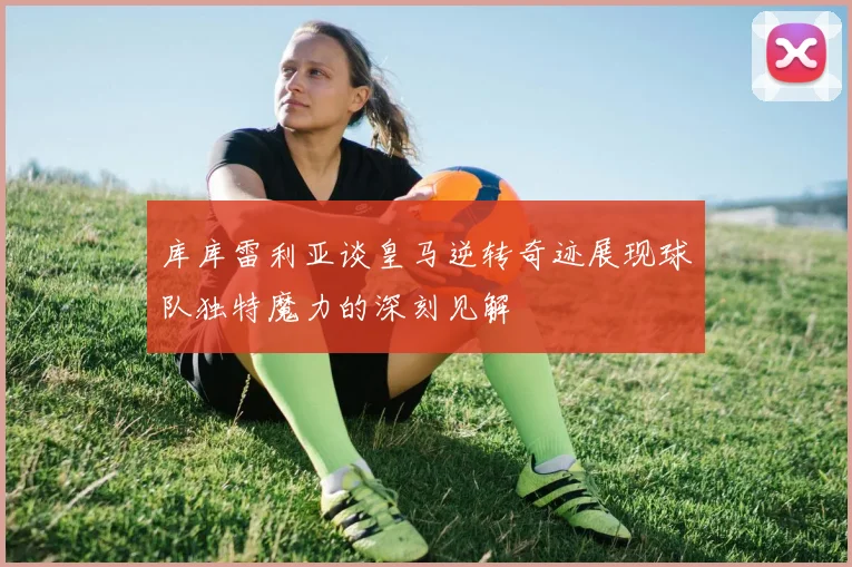 库库雷利亚谈皇马逆转奇迹展现球队独特魔力的深刻见解