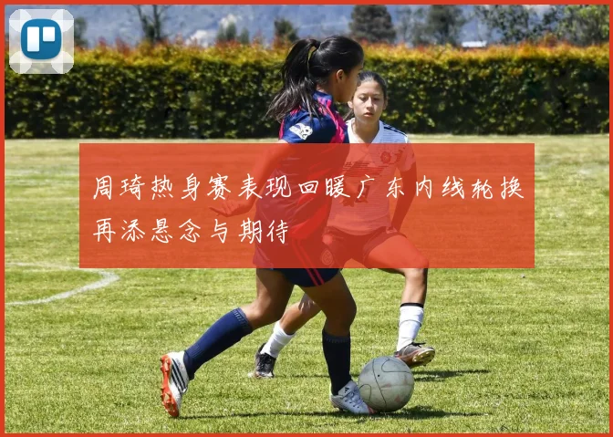 周琦热身赛表现回暖广东内线轮换再添悬念与期待