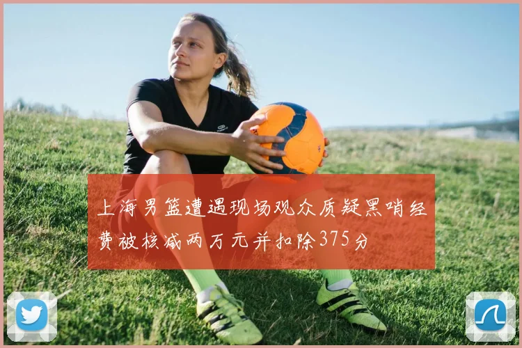 上海男篮遭遇现场观众质疑黑哨经费被核减两万元并扣除375分