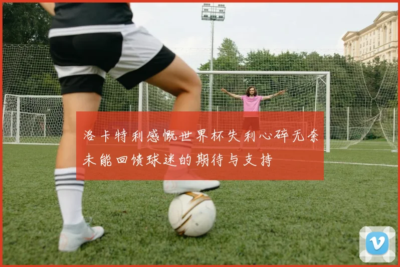 洛卡特利感慨世界杯失利心碎无奈未能回馈球迷的期待与支持