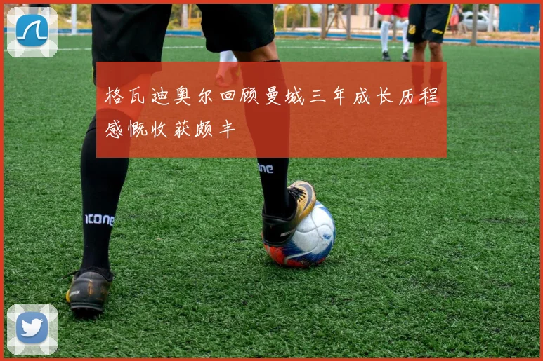 格瓦迪奥尔回顾曼城三年成长历程感慨收获颇丰