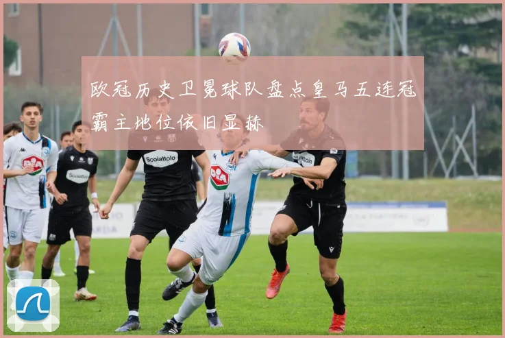 欧冠历史卫冕球队盘点皇马五连冠霸主地位依旧显赫