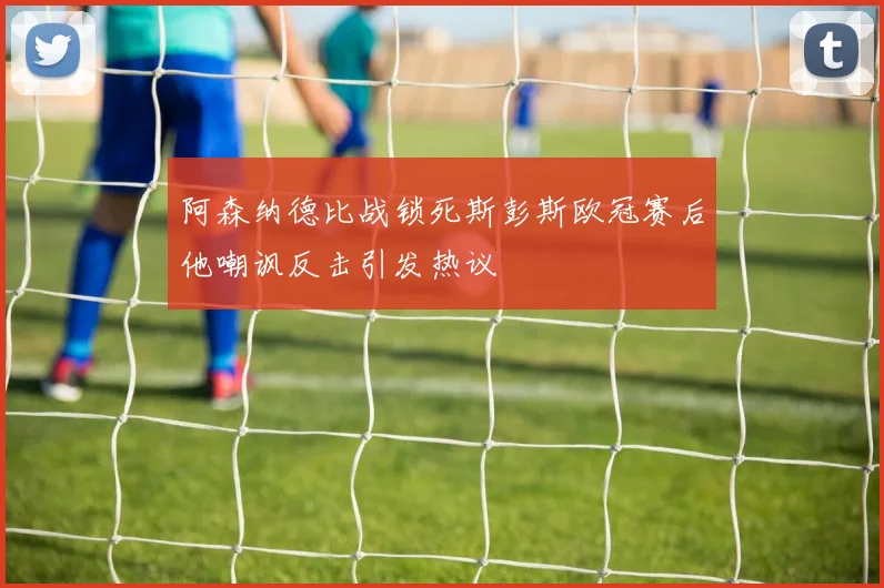 阿森纳德比战锁死斯彭斯欧冠赛后他嘲讽反击引发热议