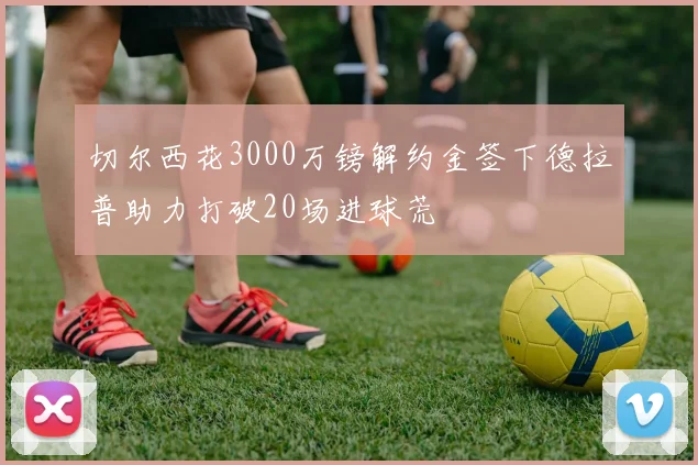 切尔西花3000万镑解约金签下德拉普助力打破20场进球荒