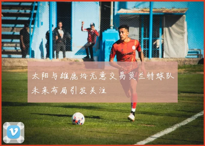 太阳与雄鹿均无意交易莫兰特球队未来布局引发关注