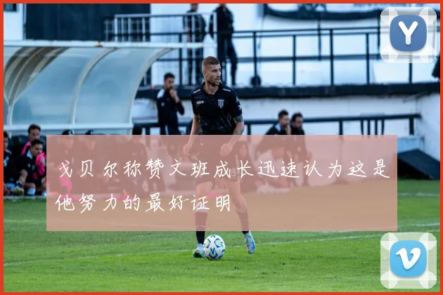 戈贝尔称赞文班成长迅速认为这是他努力的最好证明