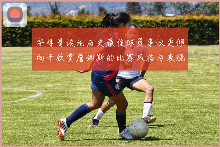 字母哥谈论历史最佳球员争议更倾向于欣赏詹姆斯的比赛风格与表现