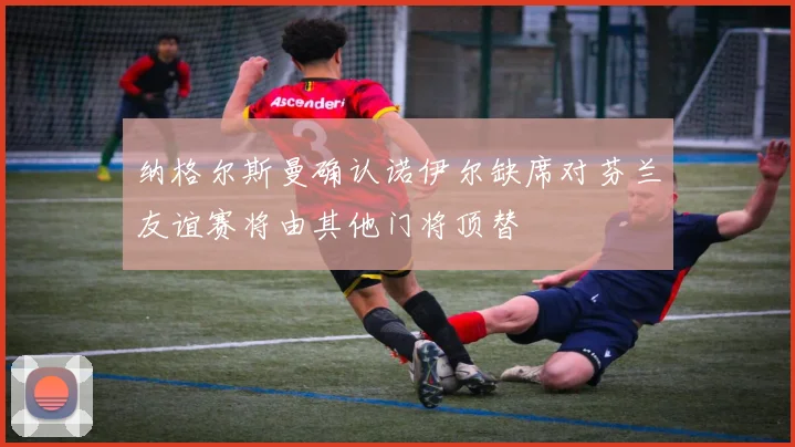 纳格尔斯曼确认诺伊尔缺席对芬兰友谊赛将由其他门将顶替