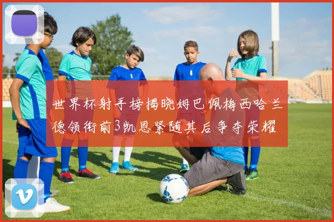 世界杯射手榜揭晓姆巴佩梅西哈兰德领衔前3凯恩紧随其后争夺荣耀