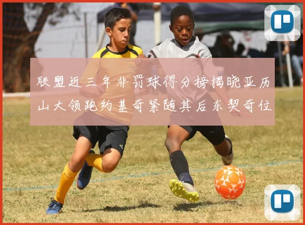 联盟近三年非罚球得分榜揭晓亚历山大领跑约基奇紧随其后东契奇位列第六