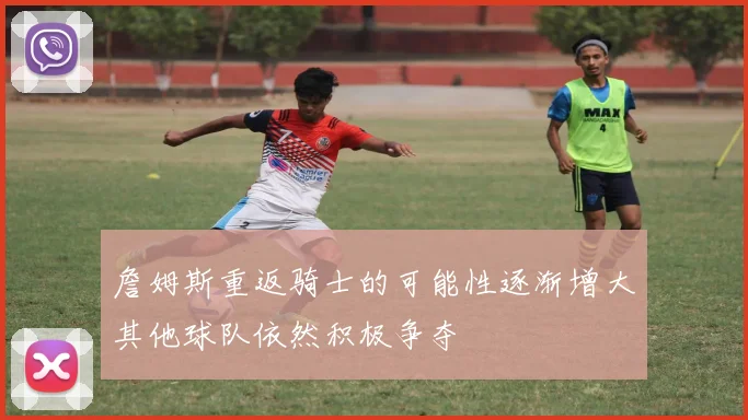 詹姆斯重返骑士的可能性逐渐增大其他球队依然积极争夺