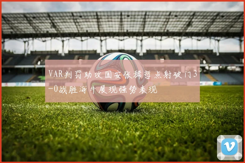 VAR判罚助攻国安张稀哲点射破门3-0战胜海牛展现强势表现