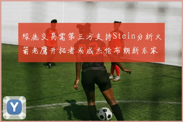 绿鹿交易需第三方支持Stein分析火箭老鹰开拓者或成杰伦布朗新东家