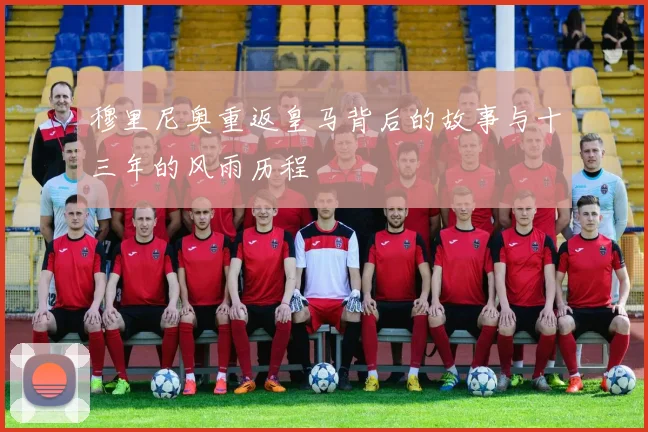 穆里尼奥重返皇马背后的故事与十三年的风雨历程