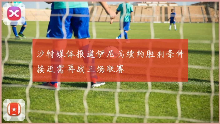 沙特媒体报道伊尼戈续约胜利条件接近需再战三场联赛