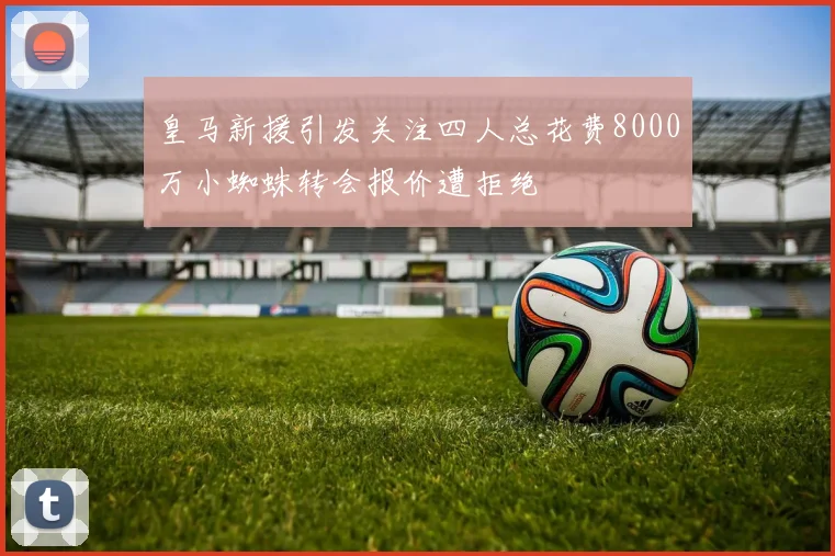 皇马新援引发关注四人总花费8000万小蜘蛛转会报价遭拒绝