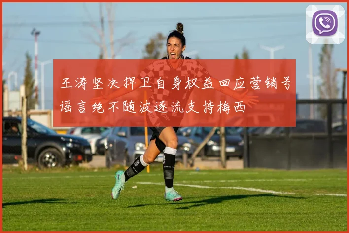 王涛坚决捍卫自身权益回应营销号谣言绝不随波逐流支持梅西