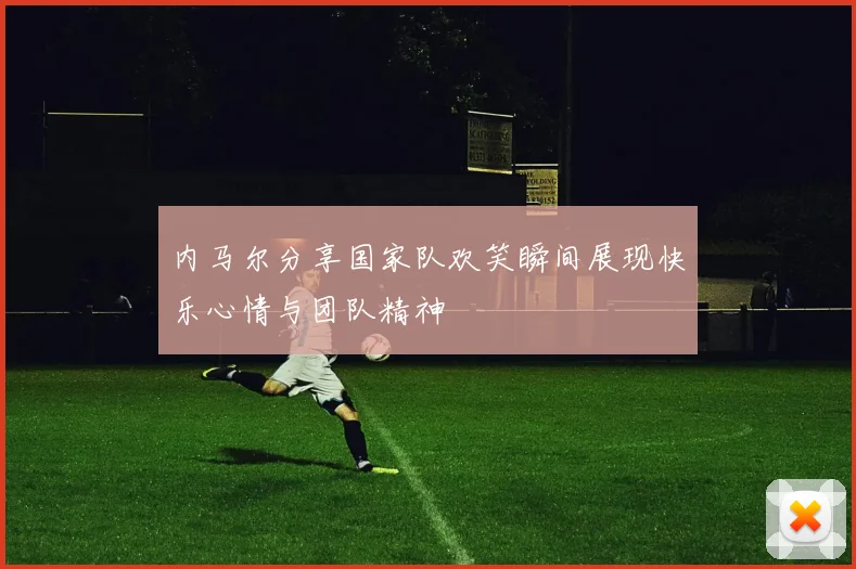 内马尔分享国家队欢笑瞬间展现快乐心情与团队精神