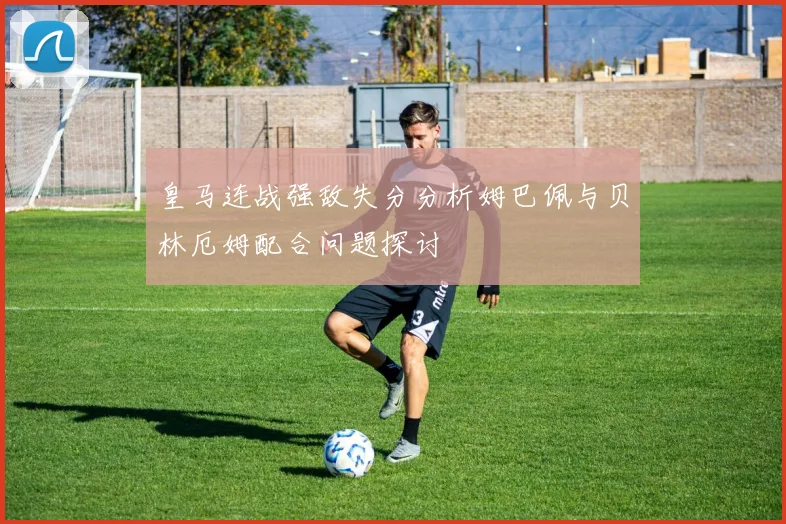 皇马连战强敌失分分析姆巴佩与贝林厄姆配合问题探讨